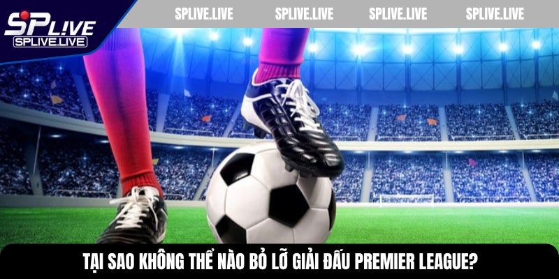 Tại sao không thể nào bỏ lỡ giải đấu Premier League?
